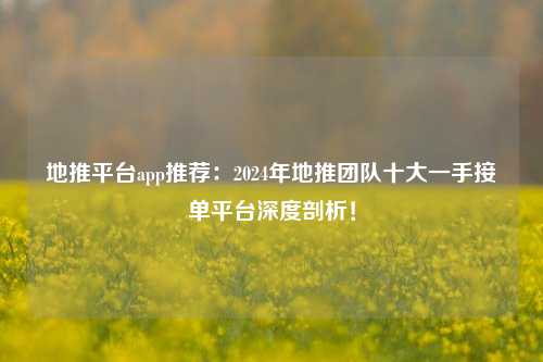地推平台app推荐：2024年地推团队十大一手接单平台深度剖析！