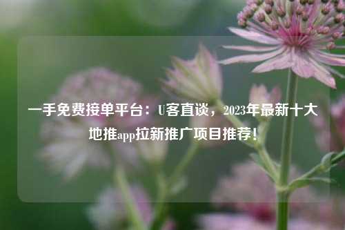 一手免费接单平台：U客直谈，2023年最新十大地推app拉新推广项目推荐！