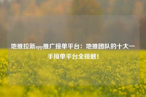 地推拉新app推广接单平台：地推团队的十大一手接单平台全接触！