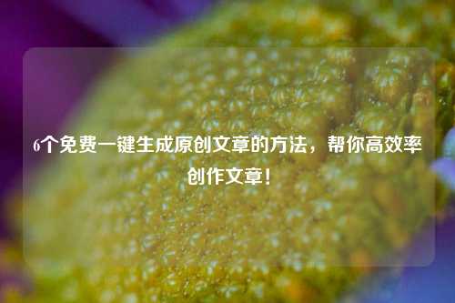 6个免费一键生成原创文章的方法，帮你高效率创作文章！
