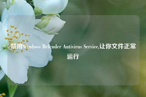 禁用Windows Defender Antivirus Service,让你文件正常运行
