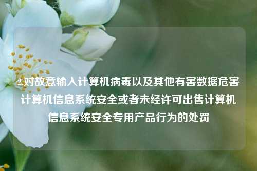 2.对故意输入计算机病毒以及其他有害数据危害计算机信息系统安全或者未经许可出售计算机信息系统安全专用产品行为的处罚