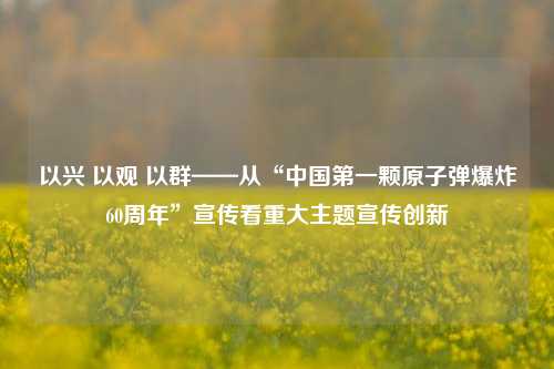 以兴 以观 以群——从“中国第一颗原子弹爆炸60周年”宣传看重大主题宣传创新